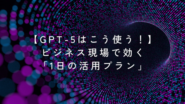 【GPT-5はこう使う！】ビジネス現場で効く「1日の活用プラン」